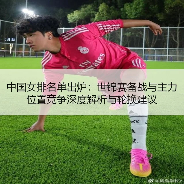 中国女排名单出炉：世锦赛备战与主力位置竞争深度解析与轮换建议
